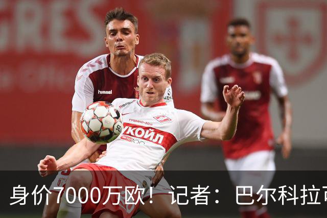 身价7000万欧！记者：巴尔科拉可能离队，利物浦、阿森纳均有意